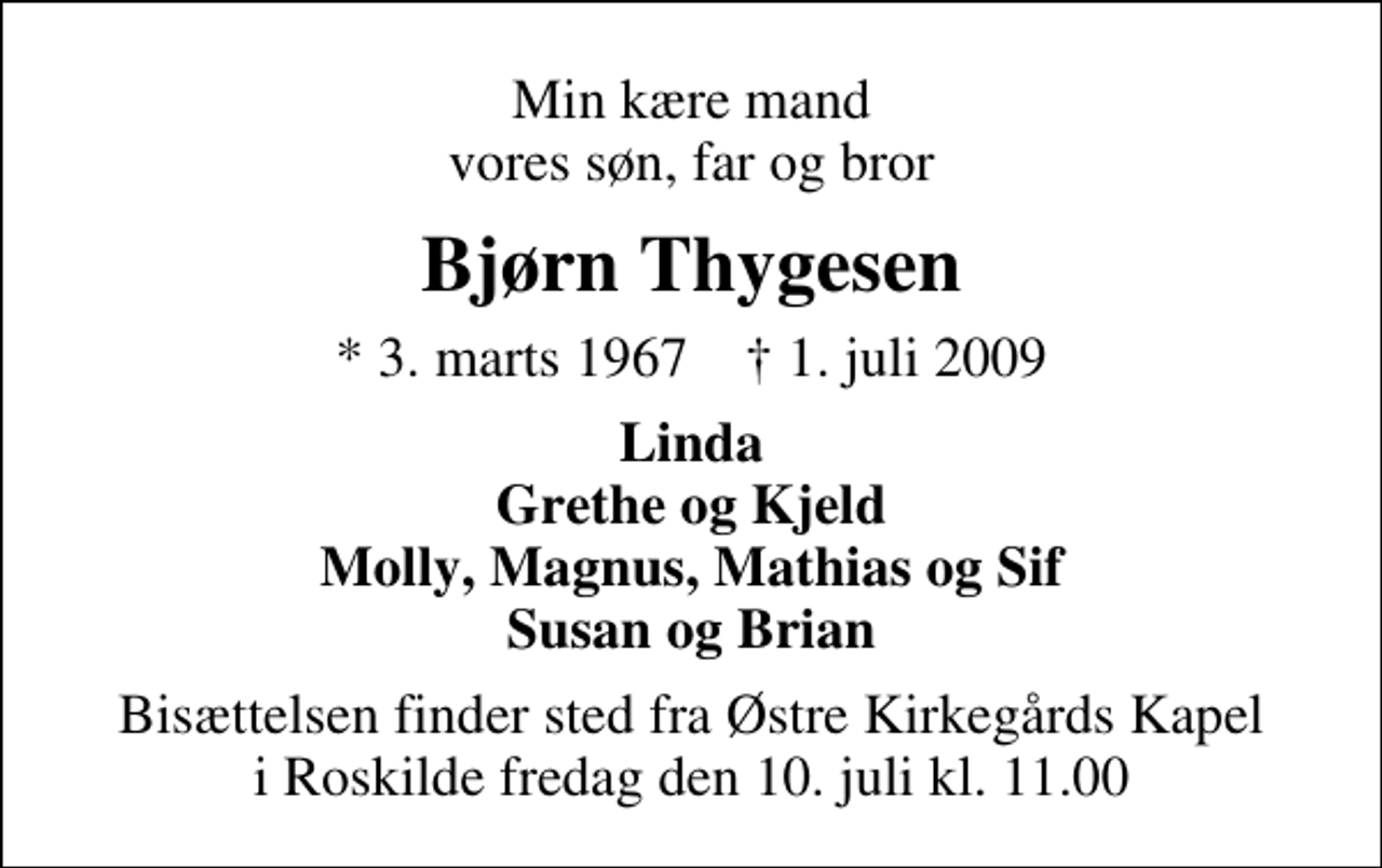 <p>Min kære mand vores søn, far og bror<br />Bjørn Thygesen<br />* 3. marts 1967 ✝ 1. juli 2009<br />Linda Grethe og Kjeld Molly, Magnus, Mathias og Sif Susan og Brian<br />Bisættelsen finder sted fra Østre Kirkegårds Kapel i Roskilde fredag den 10. juli kl. 11.00</p>