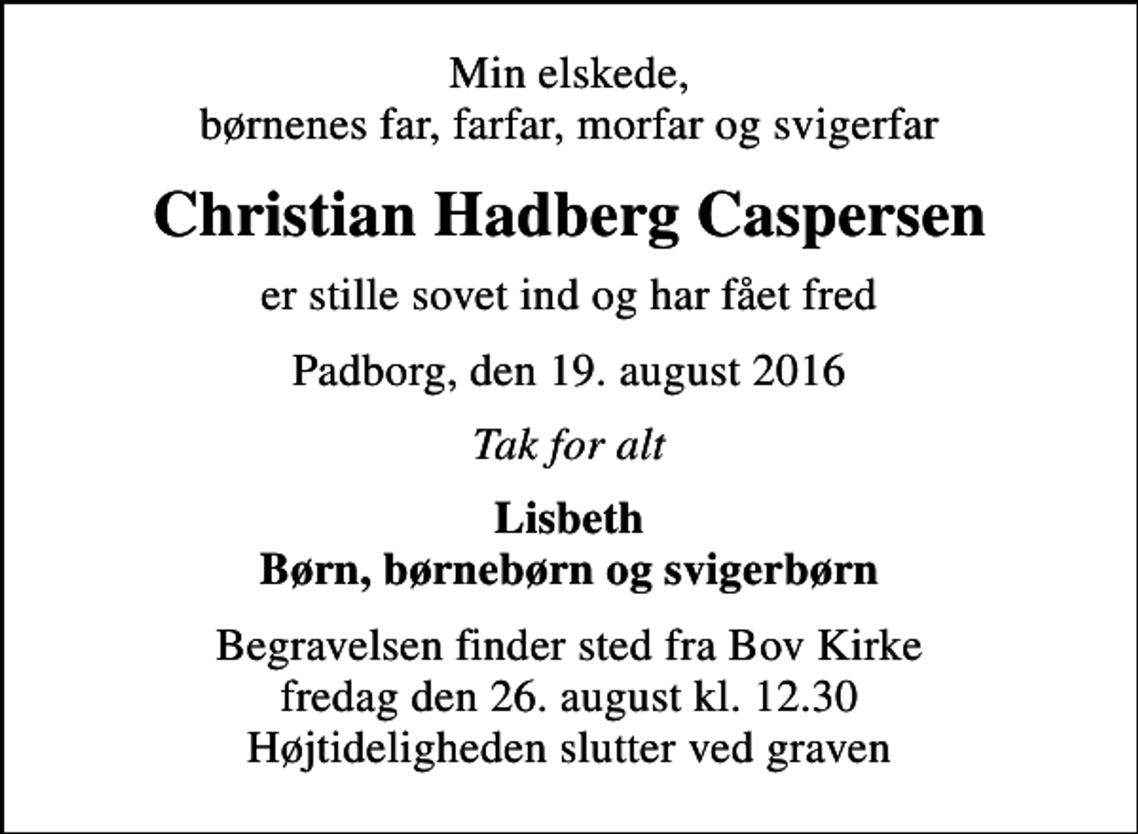 <p>Min elskede, børnenes far, farfar, morfar og svigerfar<br />Christian Hadberg Caspersen<br />er stille sovet ind og har fået fred<br />Padborg, den 19. august 2016<br />Tak for alt<br />Lisbeth Børn, børnebørn og svigerbørn<br />Begravelsen finder sted fra Bov Kirke fredag den 26. august kl. 12.30 Højtideligheden slutter ved graven</p>