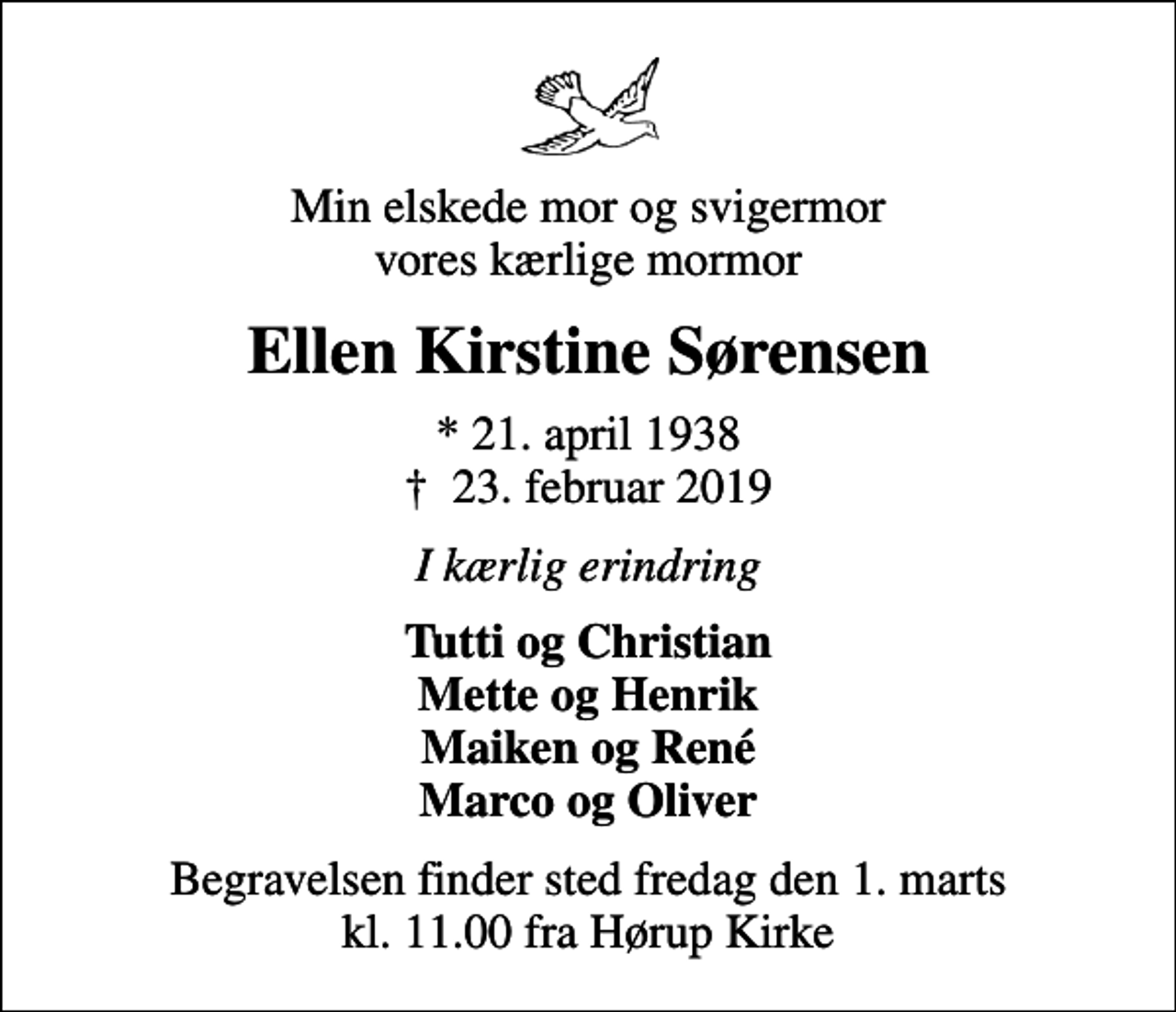 <p>Min elskede mor og svigermor vores kærlige mormor<br />Ellen Kirstine Sørensen<br />* 21. april 1938<br />✝ 23. februar 2019<br />I kærlig erindring<br />Tutti og Christian Mette og Henrik Maiken og René Marco og Oliver<br />Begravelsen finder sted fredag den 1. marts kl. 11.00 fra Hørup Kirke</p>