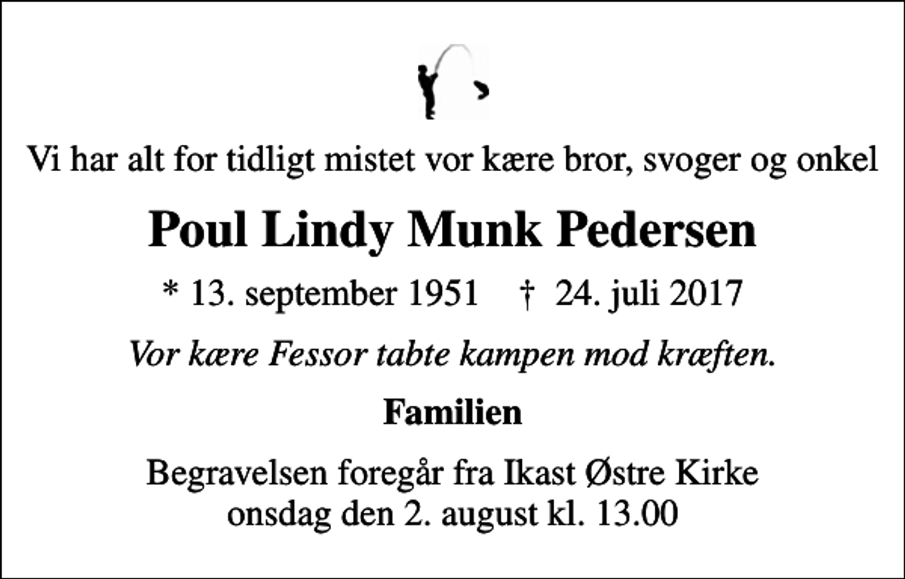 <p>Vi har alt for tidligt mistet vor kære bror, svoger og onkel<br />Poul Lindy Munk Pedersen<br />* 13. september 1951 ✝ 24. juli 2017<br />Vor kære Fessor tabte kampen mod kræften.<br />Familien<br />Begravelsen foregår fra Ikast Østre Kirke onsdag den 2. august kl. 13.00</p>