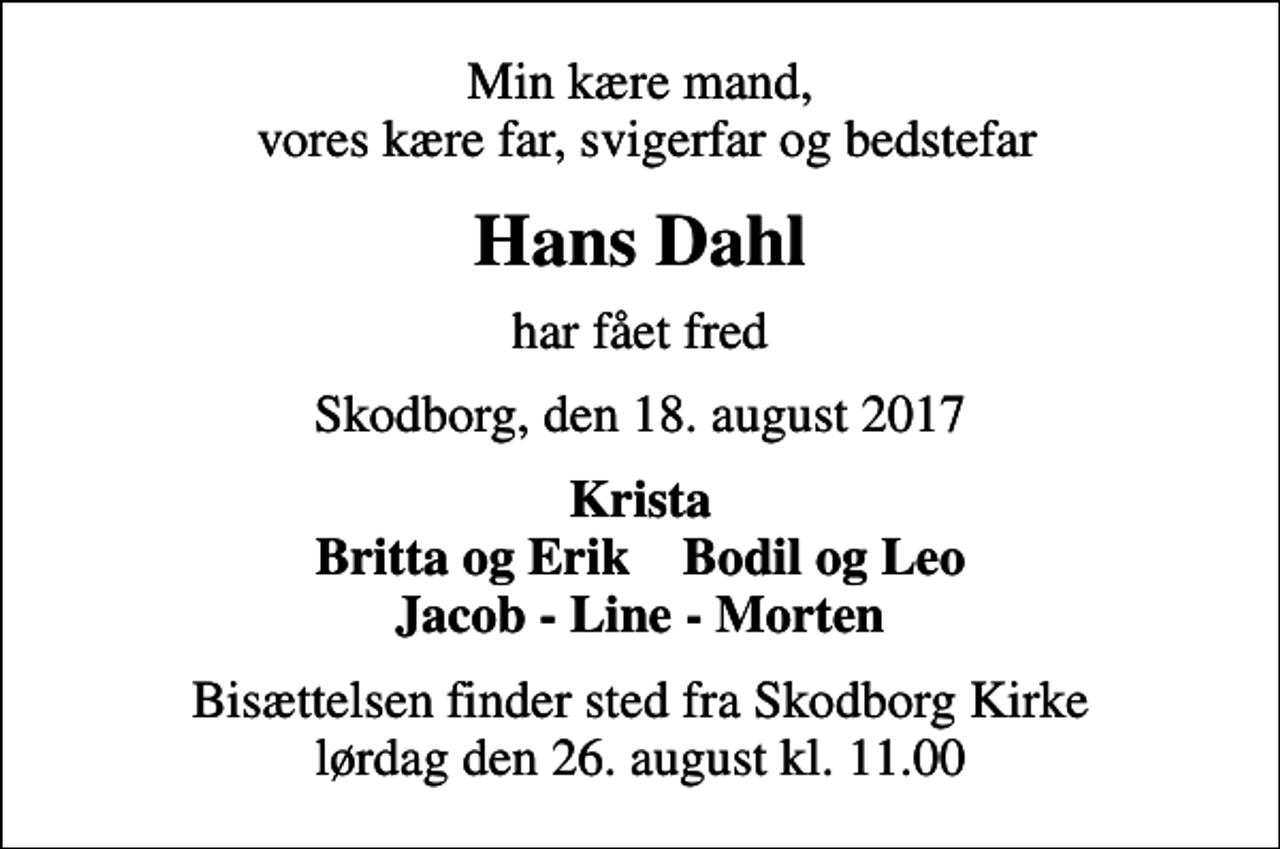 <p>Min kære mand, vores kære far, svigerfar og bedstefar<br />Hans Dahl<br />har fået fred<br />Skodborg, den 18. august 2017<br />Krista Britta og Erik Bodil og Leo Jacob - Line - Morten<br />Bisættelsen finder sted fra Skodborg Kirke lørdag den 26. august kl. 11.00</p>