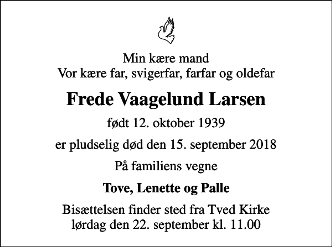<p>Min kære mand Vor kære far, svigerfar, farfar og oldefar<br />Frede Vaagelund Larsen<br />født 12. oktober 1939<br />er pludselig død den 15. september 2018<br />På familiens vegne<br />Tove, Lenette og Palle<br />Bisættelsen finder sted fra Tved Kirke lørdag den 22. september kl. 11.00</p>