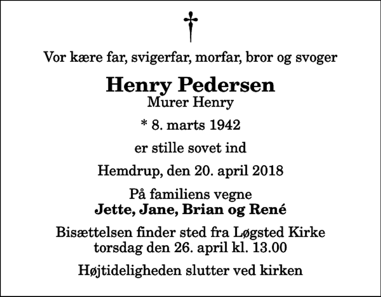 <p>Vor kære far, svigerfar, morfar, bror og svoger<br />Henry Pedersen<br />Murer Henry<br />* 8. marts 1942<br />er stille sovet ind<br />Hemdrup, den 20. april 2018<br />På familiens vegne<br />Jette, Jane, Brian og René<br />Bisættelsen finder sted fra Løgsted Kirke torsdag den 26. april kl. 13.00 Højtideligheden slutter ved kirken</p>