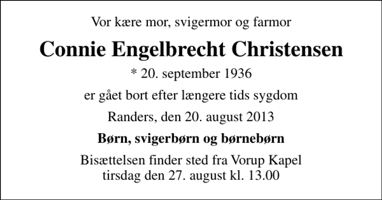 <p>Vor kære mor, svigermor og farmor<br />Connie Engelbrecht Christensen<br />* 20. september 1936<br />er gået bort efter længere tids sygdom<br />Randers, den 20. august 2013<br />Børn, svigerbørn og børnebørn<br />Bisættelsen finder sted fra Vorup Kapel tirsdag den 27. august kl. 13.00</p>