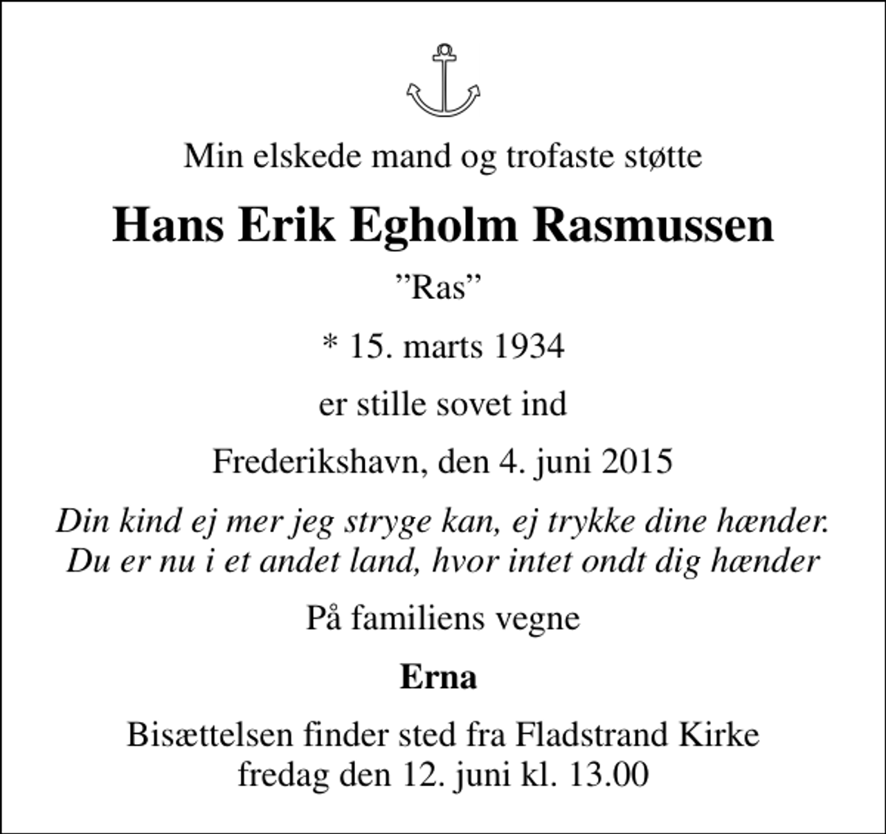 <p>Min elskede mand og trofaste støtte<br />Hans Erik Egholm Rasmussen<br />Ras<br />* 15. marts 1934<br />er stille sovet ind<br />Frederikshavn, den 4. juni 2015<br />Din kind ej mer jeg stryge kan, ej trykke dine hænder. Du er nu i et andet land, hvor intet ondt dig hænder<br />På familiens vegne<br />Erna<br />Bisættelsen finder sted fra Fladstrand Kirke fredag den 12. juni kl. 13.00</p>