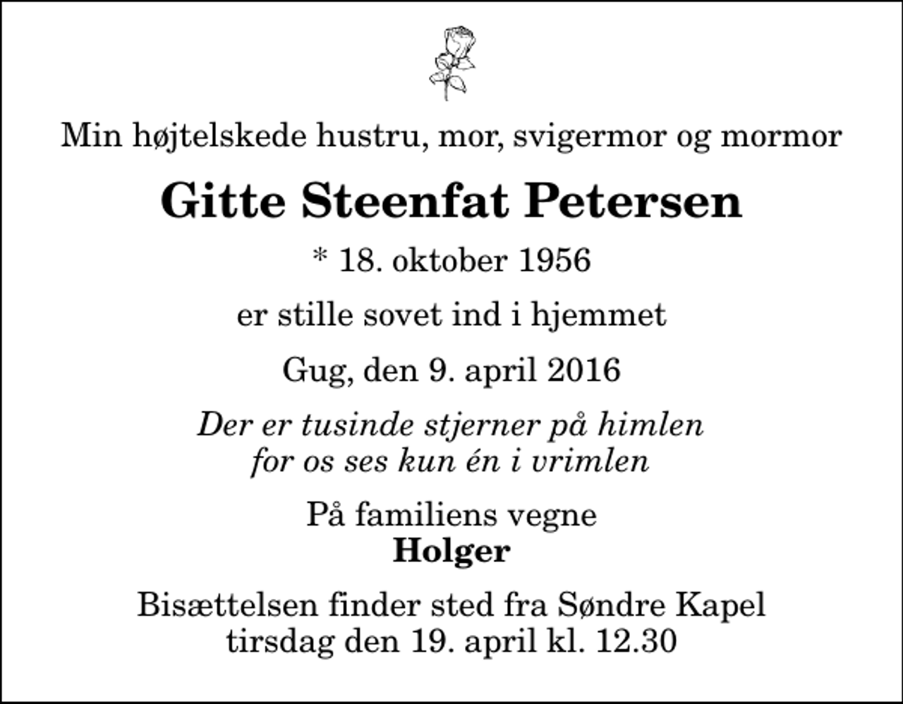 <p>Min højtelskede hustru, mor, svigermor og mormor<br />Gitte Steenfat Petersen<br />* 18. oktober 1956<br />er stille sovet ind i hjemmet<br />Gug, den 9. april 2016<br />Der er tusinde stjerner på himlen for os ses kun én i vrimlen<br />På familiens vegne<br />Holger<br />Bisættelsen finder sted fra Søndre Kapel tirsdag den 19. april kl. 12.30</p>