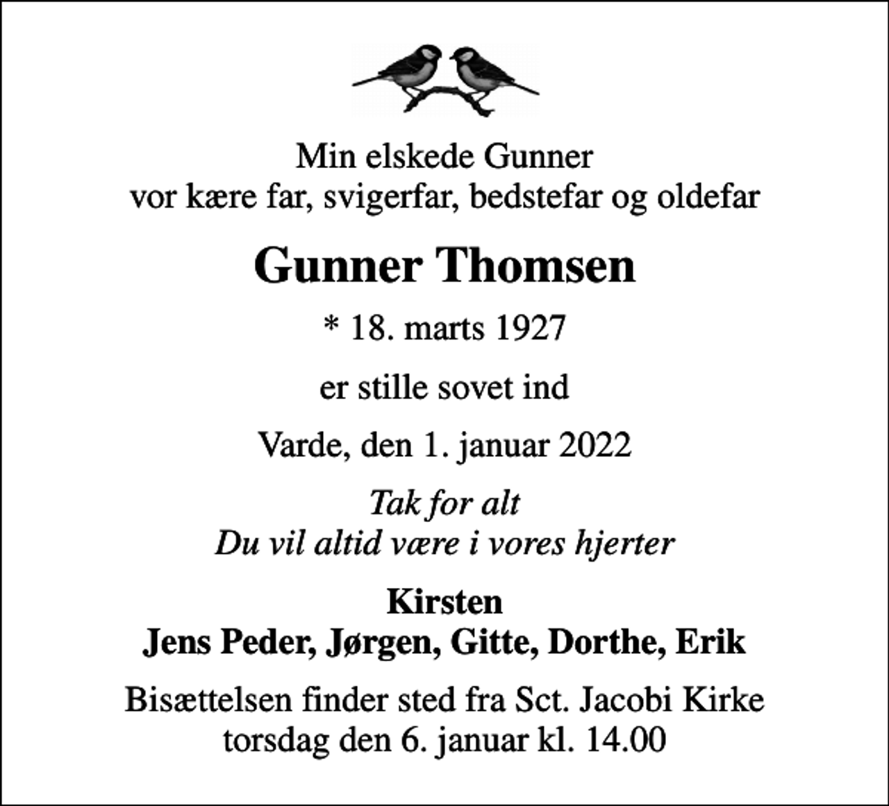 <p>Min elskede Gunner vor kære far, svigerfar, bedstefar og oldefar<br />Gunner Thomsen<br />* 18. marts 1927<br />er stille sovet ind<br />Varde, den 1. januar 2022<br />Tak for alt Du vil altid være i vores hjerter<br />Kirsten Jens Peder, Jørgen, Gitte, Dorthe, Erik<br />Bisættelsen finder sted fra Sct. Jacobi Kirke torsdag den 6. januar kl. 14.00</p>