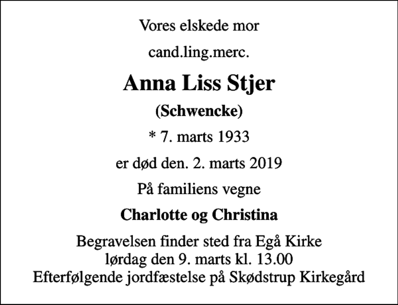 <p>Vores elskede mor<br />cand.ling.merc.<br />Anna Liss Stjer<br />(Schwencke)<br />* 7. marts 1933<br />er død den. 2. marts 2019<br />På familiens vegne<br />Charlotte og Christina<br />Begravelsen finder sted fra Egå Kirke lørdag den 9. marts kl. 13.00 Efterfølgende jordfæstelse på Skødstrup Kirkegård</p>