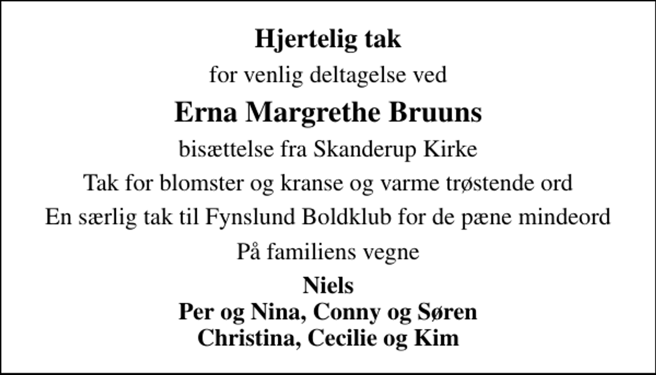 <p>Hjertelig tak<br />for venlig deltagelse ved<br />Erna Margrethe Bruuns<br />bisættelse fra Skanderup Kirke<br />Tak for blomster og kranse og varme trøstende ord<br />En særlig tak til Fynslund Boldklub for de pæne mindeord<br />På familiens vegne<br />Niels Per og Nina, Conny og Søren Christina, Cecilie og Kim</p>