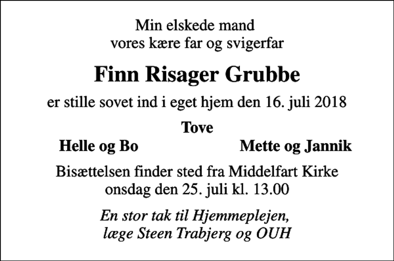 <p>Min elskede mand vores kære far og svigerfar<br />Finn Risager Grubbe<br />er stille sovet ind i eget hjem den 16. juli 2018<br />Tove<br />Helle og Bo<br />Mette og Jannik<br />Bisættelsen finder sted fra Middelfart Kirke onsdag den 25. juli kl. 13.00<br />En stor tak til Hjemmeplejen, læge Steen Trabjerg og OUH</p>