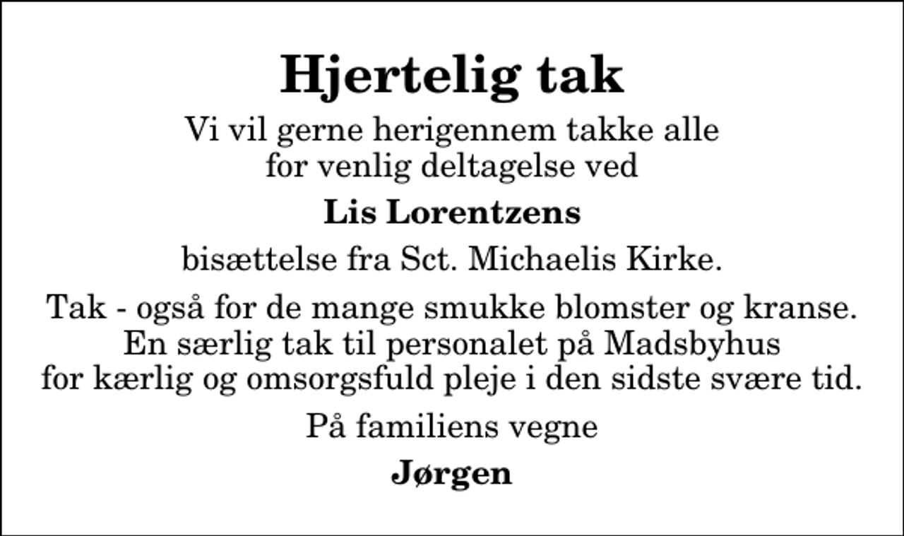 <p>Hjertelig tak<br />Vi vil gerne herigennem takke alle for venlig deltagelse ved<br />Lis Lorentzens<br />bisættelse fra Sct. Michaelis Kirke.<br />Tak - også for de mange smukke blomster og kranse. En særlig tak til personalet på Madsbyhus for kærlig og omsorgsfuld pleje i den sidste svære tid.<br />På familiens vegne<br />Jørgen</p>