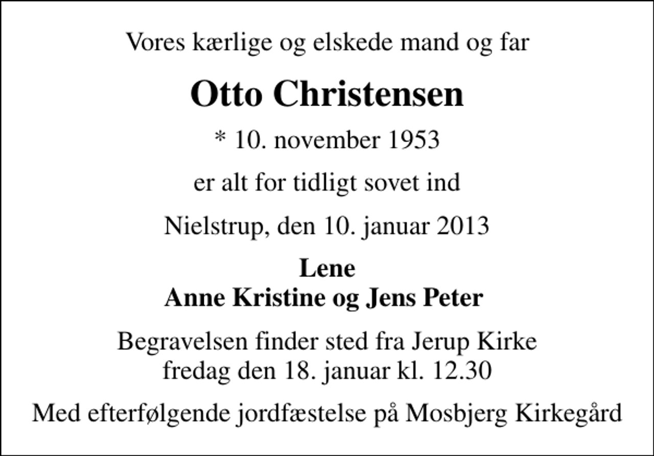 <p>Vores kærlige og elskede mand og far<br />Otto Christensen<br />* 10. november 1953<br />er alt for tidligt sovet ind<br />Nielstrup, den 10. januar 2013<br />Lene Anne Kristine og Jens Peter<br />Begravelsen finder sted fra Jerup Kirke fredag den 18. januar kl. 12.30<br />Med efterfølgende jordfæstelse på Mosbjerg Kirkegård</p>