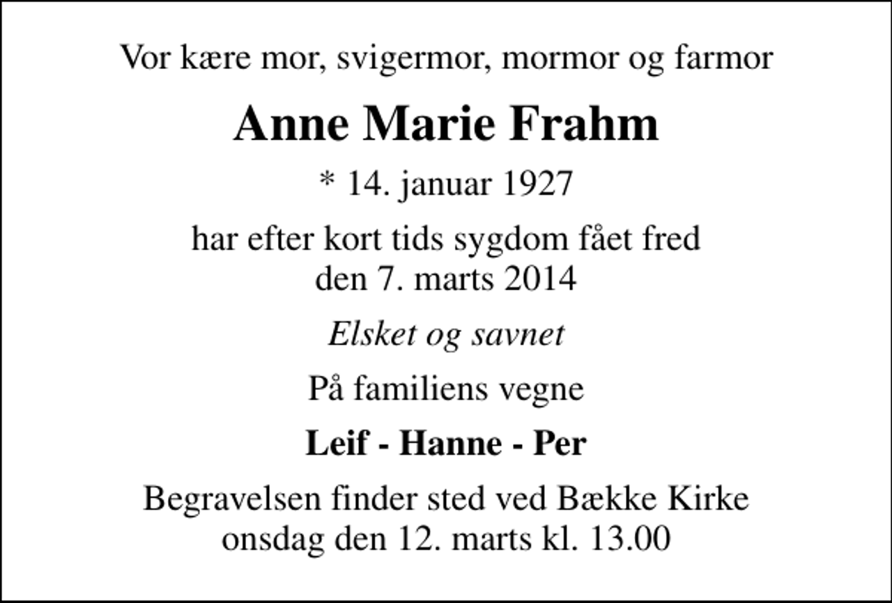 <p>Vor kære mor, svigermor, mormor og farmor<br />Anne Marie Frahm<br />* 14. januar 1927<br />har efter kort tids sygdom fået fred den 7. marts 2014<br />Elsket og savnet<br />På familiens vegne<br />Leif - Hanne - Per<br />Begravelsen finder sted ved Bække Kirke onsdag den 12. marts kl. 13.00</p>