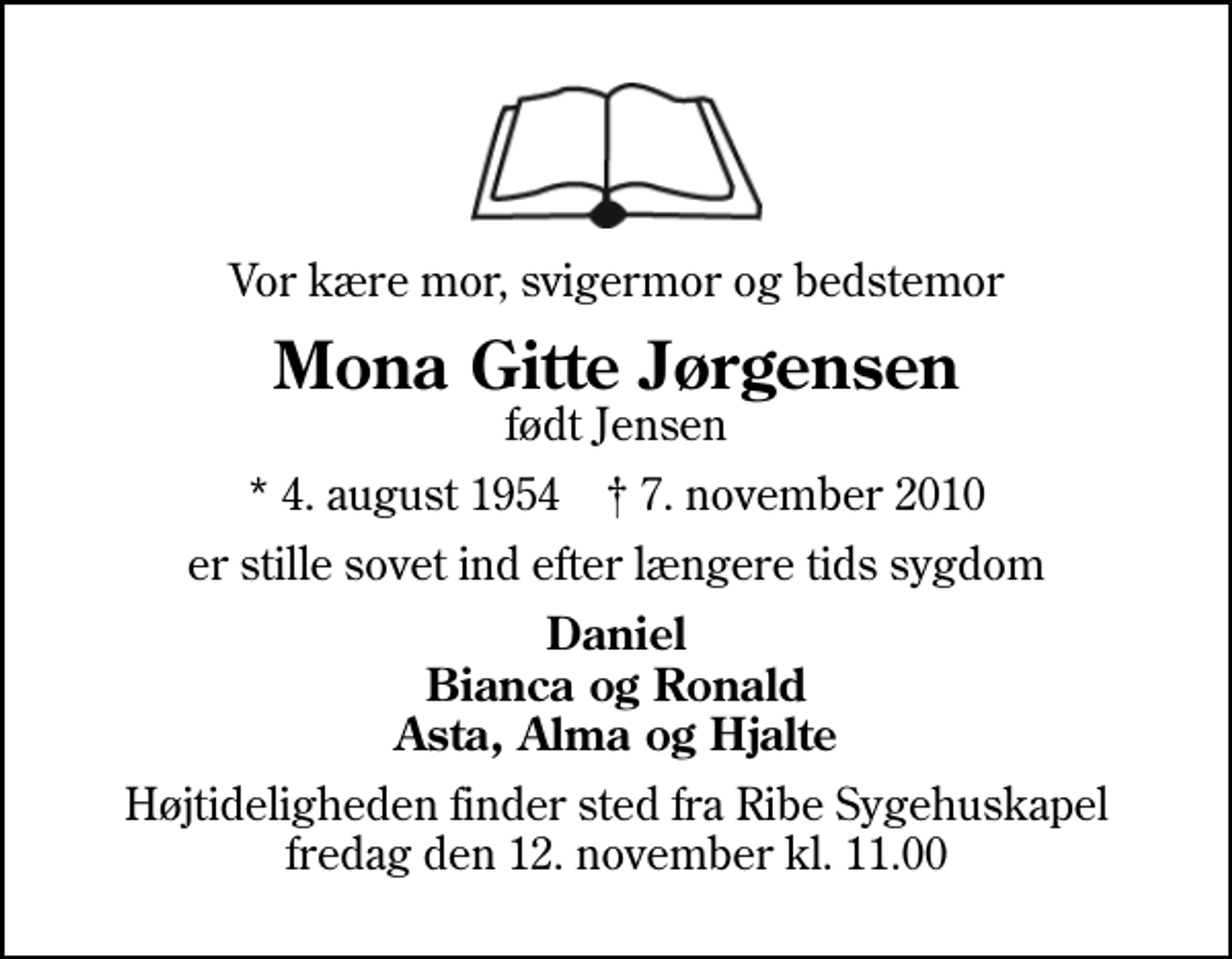 <p>Vor kære mor, svigermor og bedstemor<br />Mona Gitte Jørgensen<br />født Jensen<br />* 4. august 1954 ✝ 7. november 2010<br />er stille sovet ind efter længere tids sygdom<br />Daniel Bianca og Ronald Asta, Alma og Hjalte<br />Højtideligheden finder sted fra Ribe Kapel fredag den 12. november kl. 11.00</p>