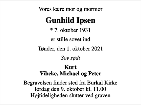 <p>Vores kære mor og mormor<br />Gunhild Ipsen<br />* 7. oktober 1931<br />er stille sovet ind<br />Tønder, den 1. oktober 2021<br />Sov sødt<br />Kurt Vibeke, Michael og Peter<br />Begravelsen finder sted fra Burkal Kirke lørdag den 9. oktober kl. 11.00 Højtideligheden slutter ved graven</p>