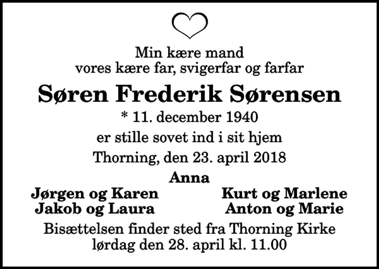 <p>Min kære mand vores kære far, svigerfar og farfar<br />Søren Frederik Sørensen<br />* 11. december 1940<br />er stille sovet ind i sit hjem<br />Thorning, den 23. april 2018<br />Anna<br />Jørgen og Karen<br />Kurt og Marlene<br />Jakob og Laura<br />Anton og Marie<br />Bisættelsen finder sted fra Thorning Kirke lørdag den 28. april kl. 11.00</p>