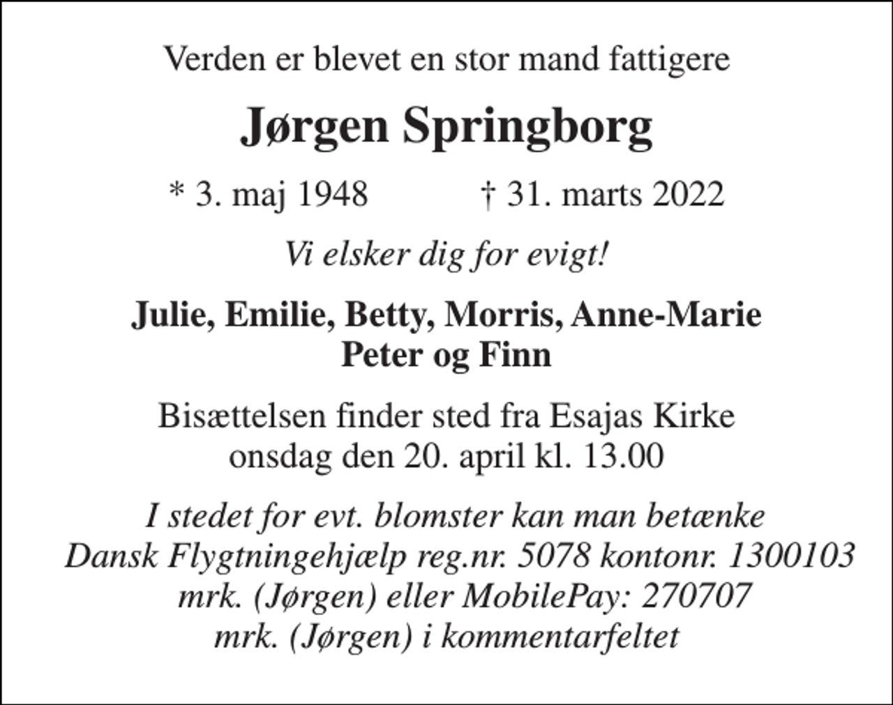 <p>Verden er blevet en stor mand fattigere<br />Jørgen Springborg<br />*​ 3. maj 1948​ †​ 31. marts 2022<br />Vi elsker dig for evigt!<br />Julie, Emilie, Betty, Morris, Anne-Marie Peter og Finn<br />Bisættelsen​ finder sted fra Esajas Kirke​ onsdag den 20. april​ kl. 13.00<br />I stedet for evt. blomster kan man betænke Dansk Flygtningehjælp reg.nr. 5078 kontonr. 1300103 mrk. (Jørgen) eller MobilePay: 270707 mrk. (Jørgen) i kommentarfeltet</p>