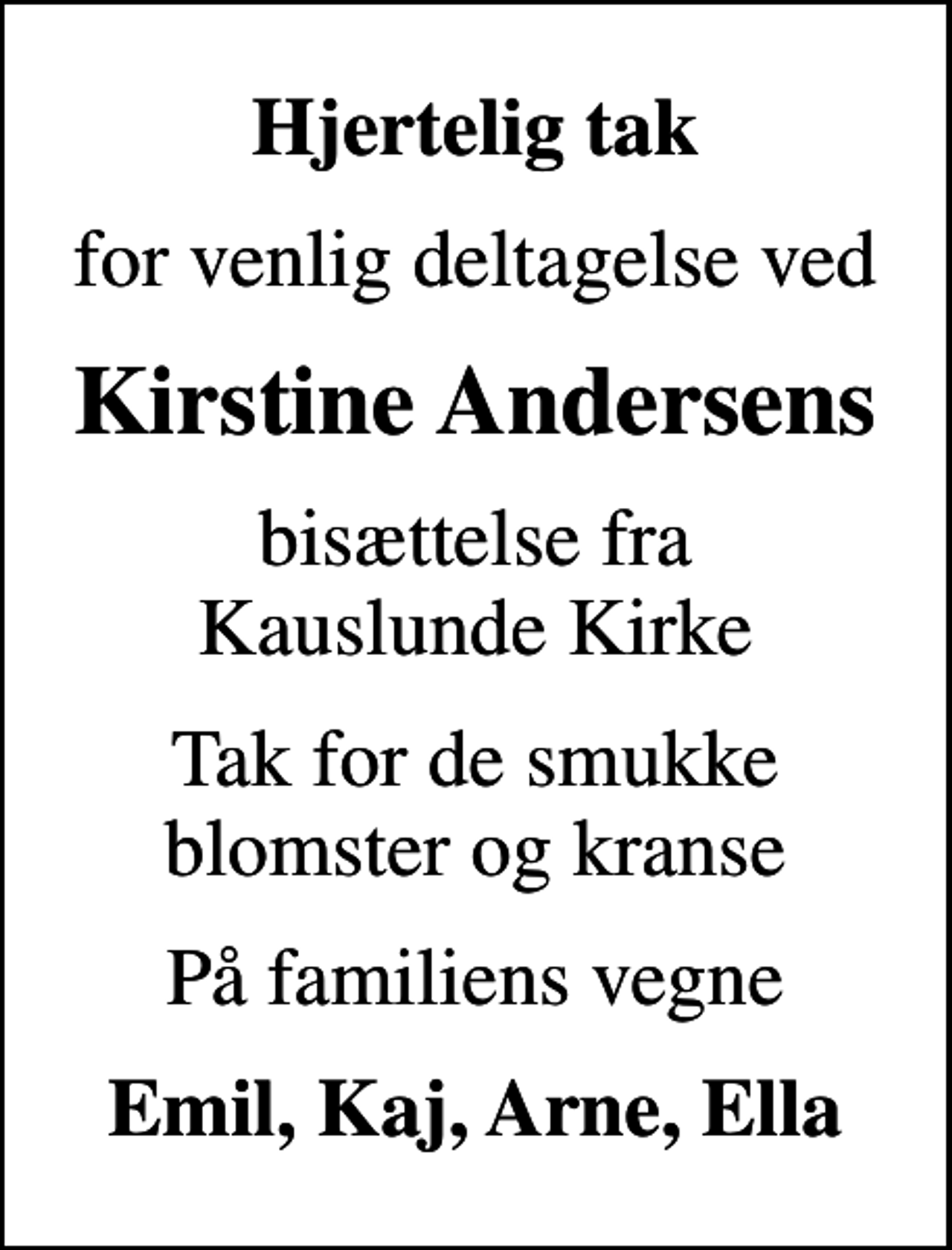 <p>Hjertelig tak<br />for venlig deltagelse ved<br />Kirstine Andersens<br />bisættelse fra Kauslunde Kirke<br />Tak for de smukke blomster og kranse<br />På familiens vegne<br />Emil, Kaj, Arne, Ella</p>