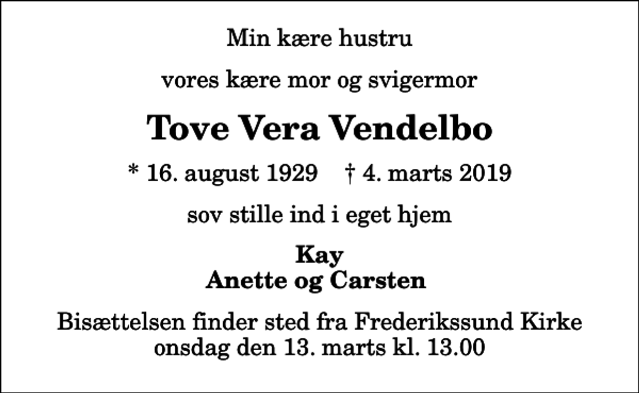 <p>Min kære hustru<br />vores kære mor og svigermor<br />Tove Vera Vendelbo<br />* 16. august 1929 ✝ 4. marts 2019<br />sov stille ind i eget hjem<br />Kay Anette og Carsten<br />Bisættelsen finder sted fra Frederikssund Kirke onsdag den 13. marts kl. 13.00</p>