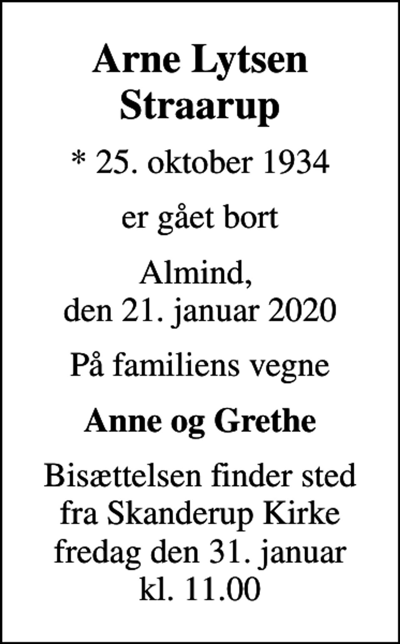 <p>Arne Lytsen Straarup<br />* 25. oktober 1934<br />er gået bort<br />Almind, den 21. januar 2020<br />På familiens vegne<br />Anne og Grethe<br />Bisættelsen finder sted fra Skanderup Kirke fredag den 31. januar kl. 11.00</p>