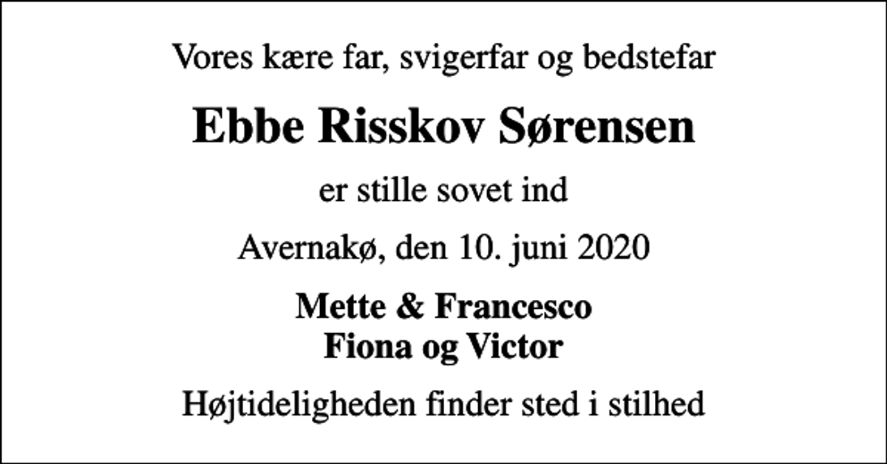 <p>Vores kære far, svigerfar og bedstefar<br />Ebbe Risskov Sørensen<br />er stille sovet ind<br />Avernakø, den 10. juni 2020<br />Mette &amp; Francesco Fiona og Victor<br />Højtideligheden finder sted i stilhed</p>