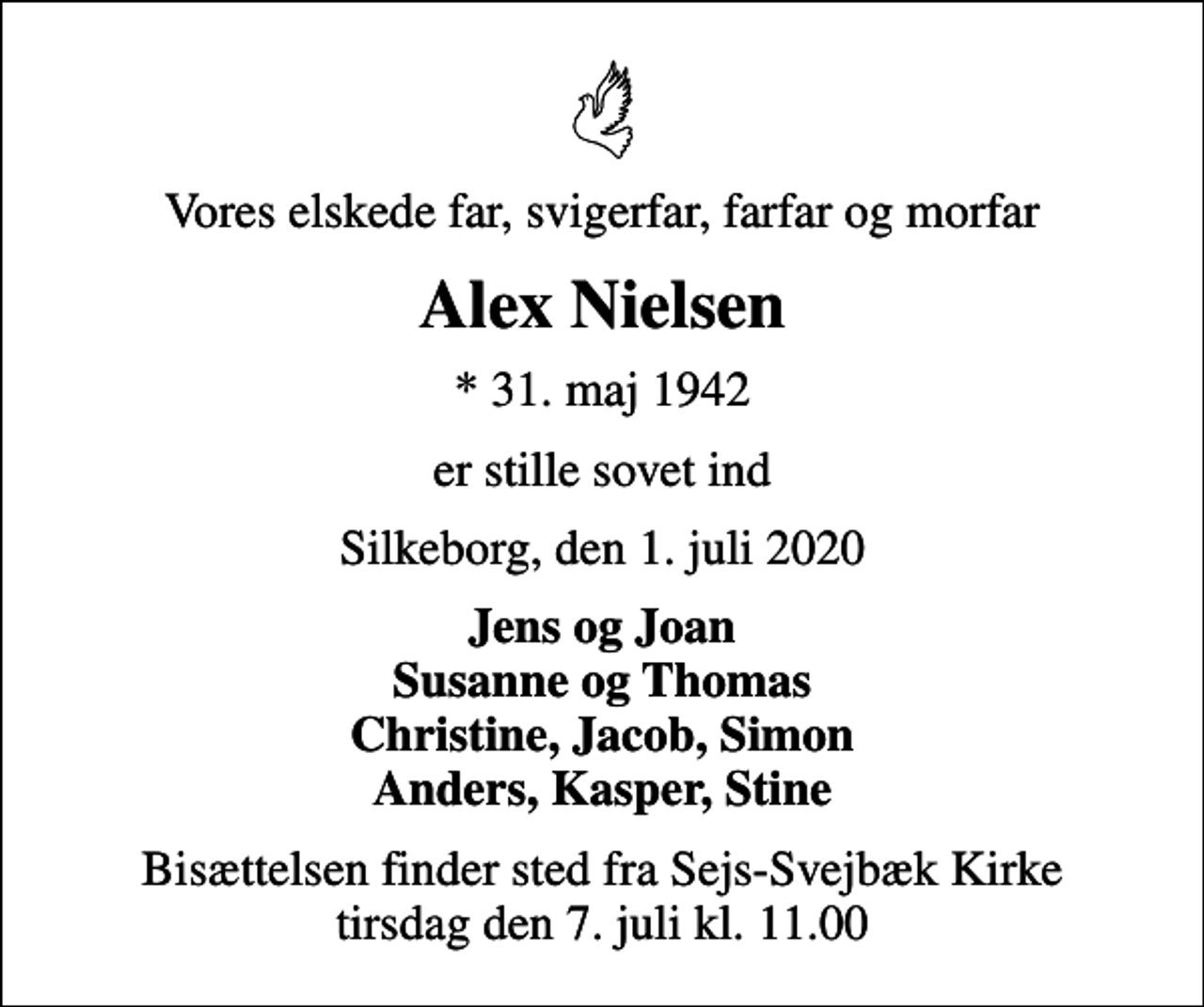 <p>Vores elskede far, svigerfar, farfar og morfar<br />Alex Nielsen<br />* 31. maj 1942<br />er stille sovet ind<br />Silkeborg, den 1. juli 2020<br />Jens og Joan Susanne og Thomas Christine, Jacob, Simon Anders, Kasper, Stine<br />Bisættelsen finder sted fra Sejs-Svejbæk Kirke tirsdag den 7. juli kl. 11.00</p>