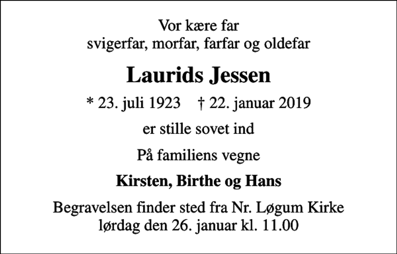 <p>Vor kære far svigerfar, morfar, farfar og oldefar<br />Laurids Jessen<br />* 23. juli 1923 ✝ 22. januar 2019<br />er stille sovet ind<br />På familiens vegne<br />Kirsten, Birthe og Hans<br />Begravelsen finder sted fra Nr. Løgum Kirke lørdag den 26. januar kl. 11.00</p>