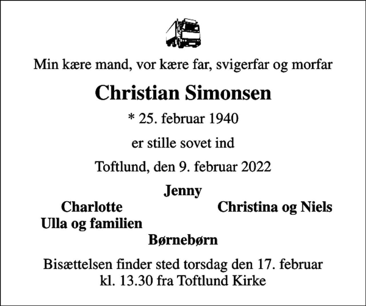 <p>Min kære mand, vor kære far, svigerfar og morfar<br />Christian Simonsen<br />* 25. februar 1940<br />er stille sovet ind<br />Toftlund, den 9. februar 2022<br />Jenny<br />Charlotte<br />Christina og Niels<br />Ulla og familien<br />Bisættelsen finder sted torsdag den 17. februar kl. 13.30 fra Toftlund Kirke</p>