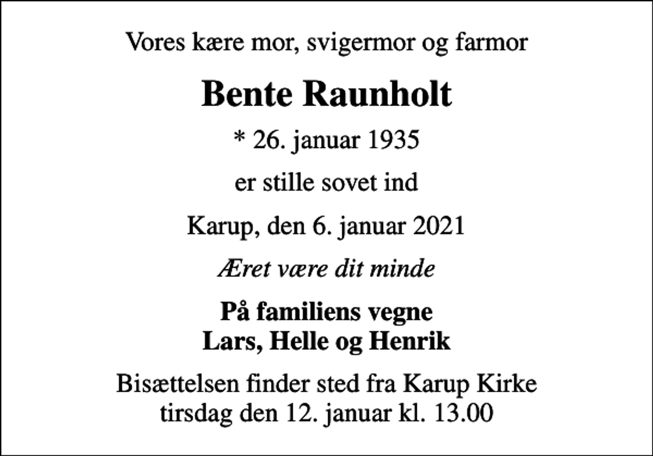 <p>Vores kære mor, svigermor og farmor<br />Bente Raunholt<br />* 26. januar 1935<br />er stille sovet ind<br />Karup, den 6. januar 2021<br />Æret være dit minde<br />På familiens vegne Lars, Helle og Henrik<br />Bisættelsen finder sted fra Karup Kirke tirsdag den 12. januar kl. 13.00</p>