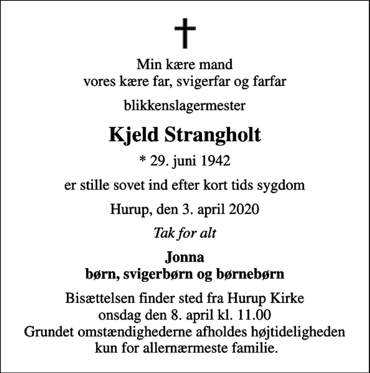 <p>Min kære mand vores kære far, svigerfar og farfar<br />blikkenslagermester<br />Kjeld Strangholt<br />* 29. juni 1942<br />er stille sovet ind efter kort tids sygdom<br />Hurup, den 3. april 2020<br />Tak for alt<br />Jonna børn, svigerbørn og børnebørn<br />Bisættelsen finder sted fra Hurup Kirke onsdag den 8. april kl. 11.00 Grundet omstændighederne afholdes højtideligheden kun for allernærmeste familie.</p>