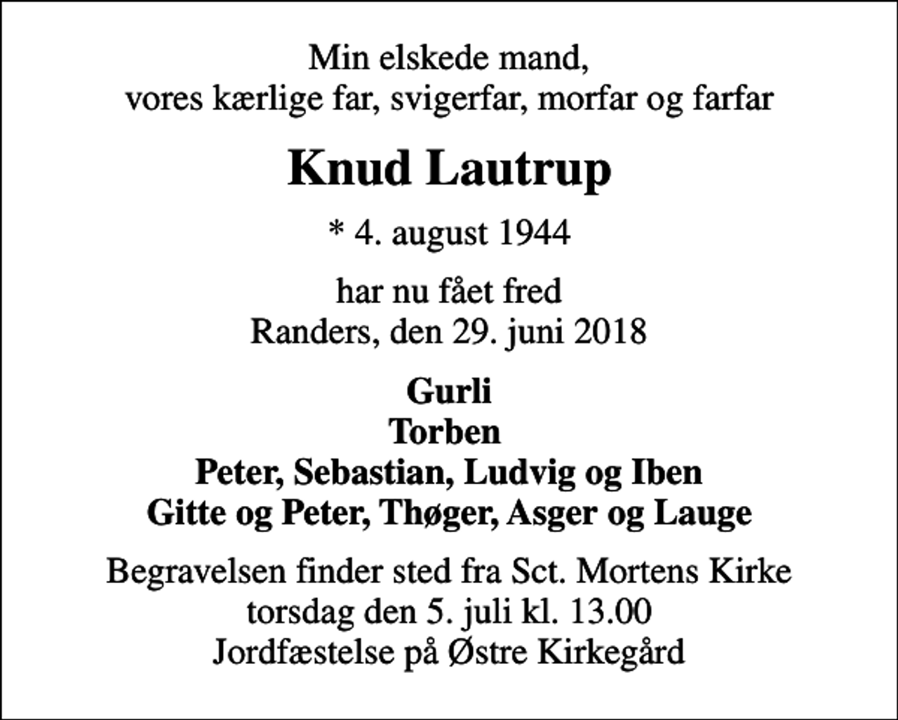 <p>Min elskede mand, vores kærlige far, svigerfar, morfar og farfar<br />Knud Lautrup<br />* 4. august 1944<br />har nu fået fred Randers, den 29. juni 2018<br />Gurli Torben Peter, Sebastian, Ludvig og Iben Gitte og Peter, Thøger, Asger og Lauge<br />Begravelsen finder sted fra Sct. Mortens Kirke torsdag den 5. juli kl. 13.00 Jordfæstelse på Østre Kirkegård</p>