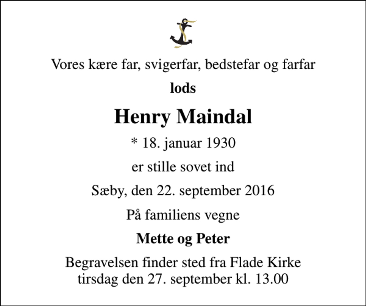 <p>Vores kære far, svigerfar, bedstefar og farfar<br />lods<br />Henry Maindal<br />* 18. januar 1930<br />er stille sovet ind<br />Sæby, den 22. september 2016<br />På familiens vegne<br />Mette og Peter<br />Begravelsen finder sted fra Flade Kirke tirsdag den 27. september kl. 13.00</p>