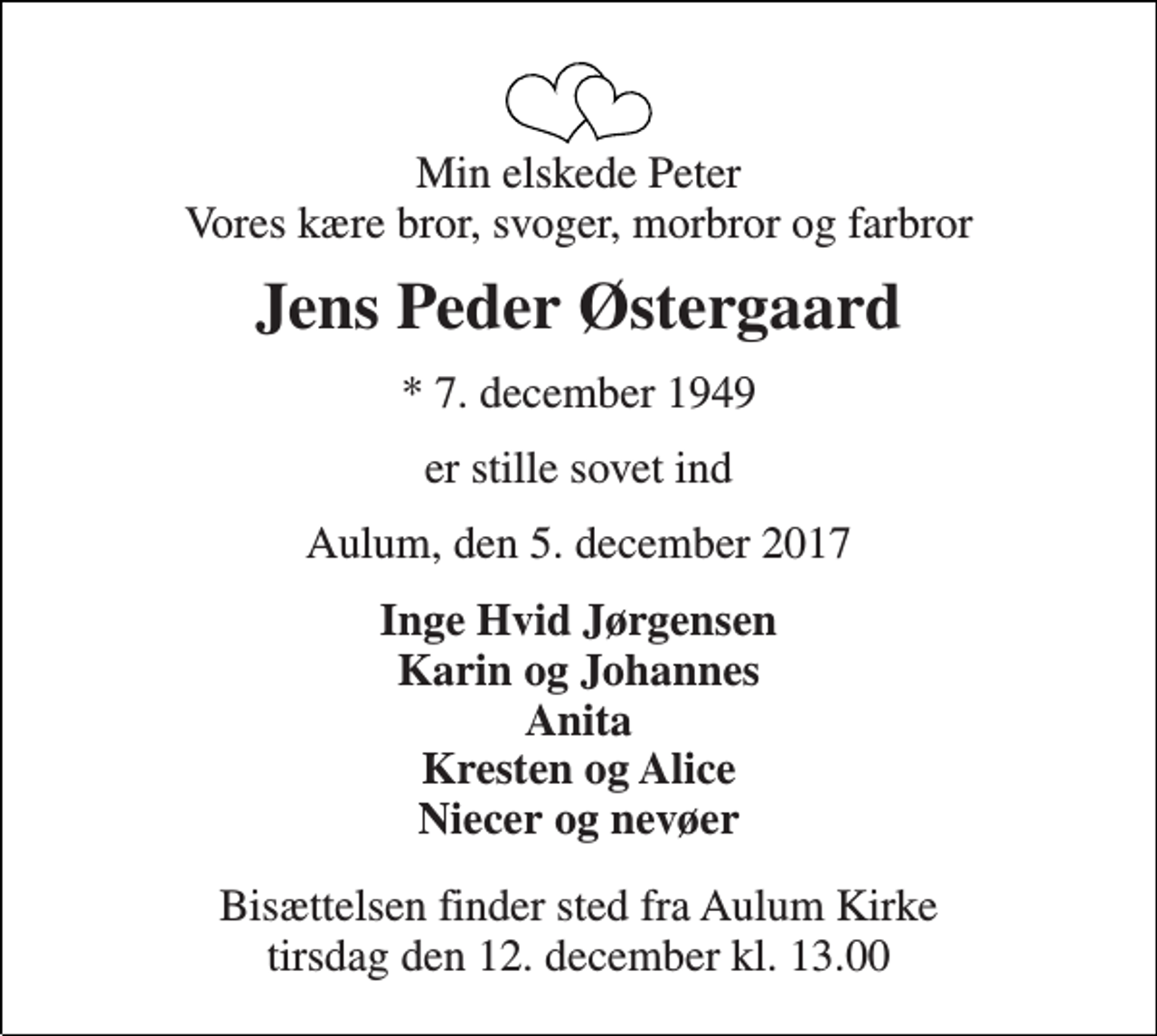 <p>Min elskede Peter Vores kære bror, svoger, morbror og farbror<br />Jens Peder Østergaard<br />★ 7. december 1949<br />er stille sovet ind<br />Aulum, den 5. december 2017<br />Inge Hvid Jørgensen Karin og Johannes Anita Kresten og Alice Niecer og nevøer<br />Bisættelsen finder sted fra Aulum Kirke tirsdag den 12. december kl. 13.00</p>