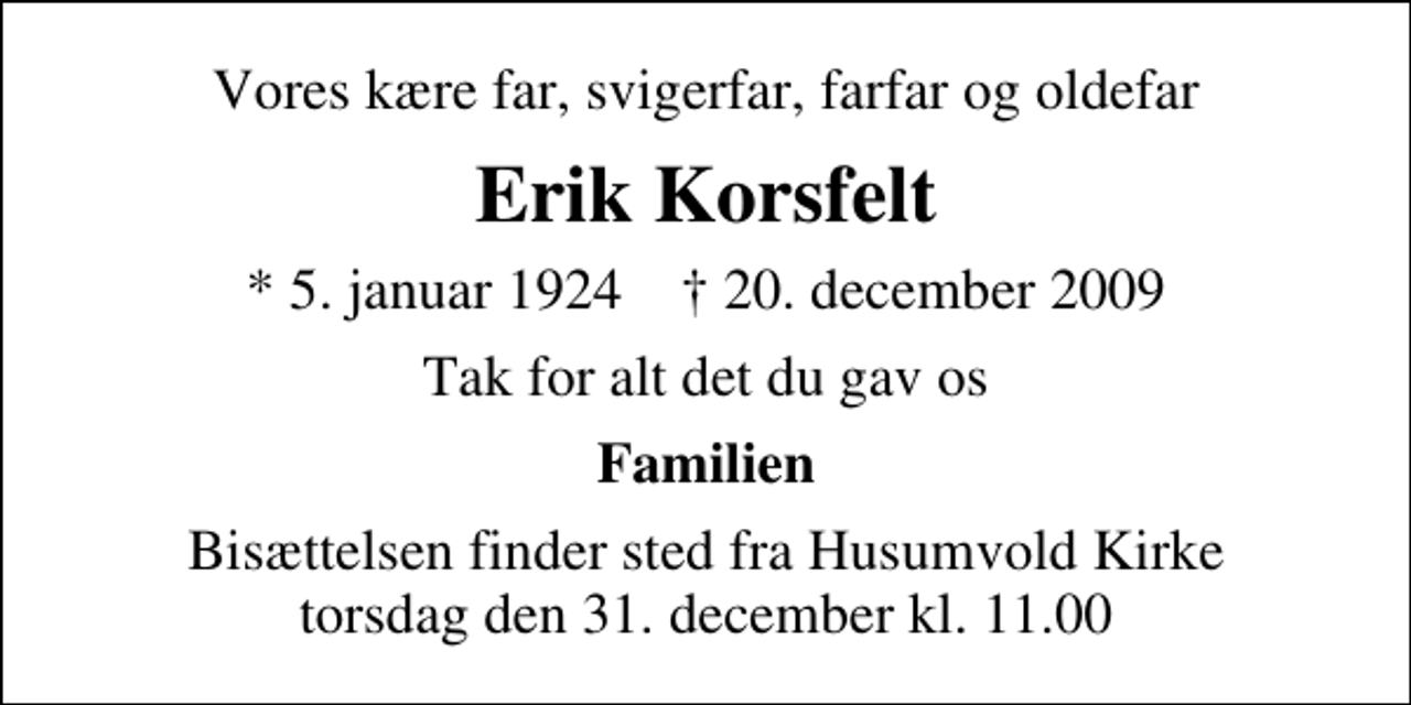 <p>Vores kære far, svigerfar, farfar og oldefar<br />Erik Korsfelt<br />* 5. januar 1924 ✝ 20. december 2009<br />Tak for alt det du gav os<br />Familien<br />Bisættelsen finder sted fra Husumvold Kirke torsdag den 31. december kl. 11.00</p>