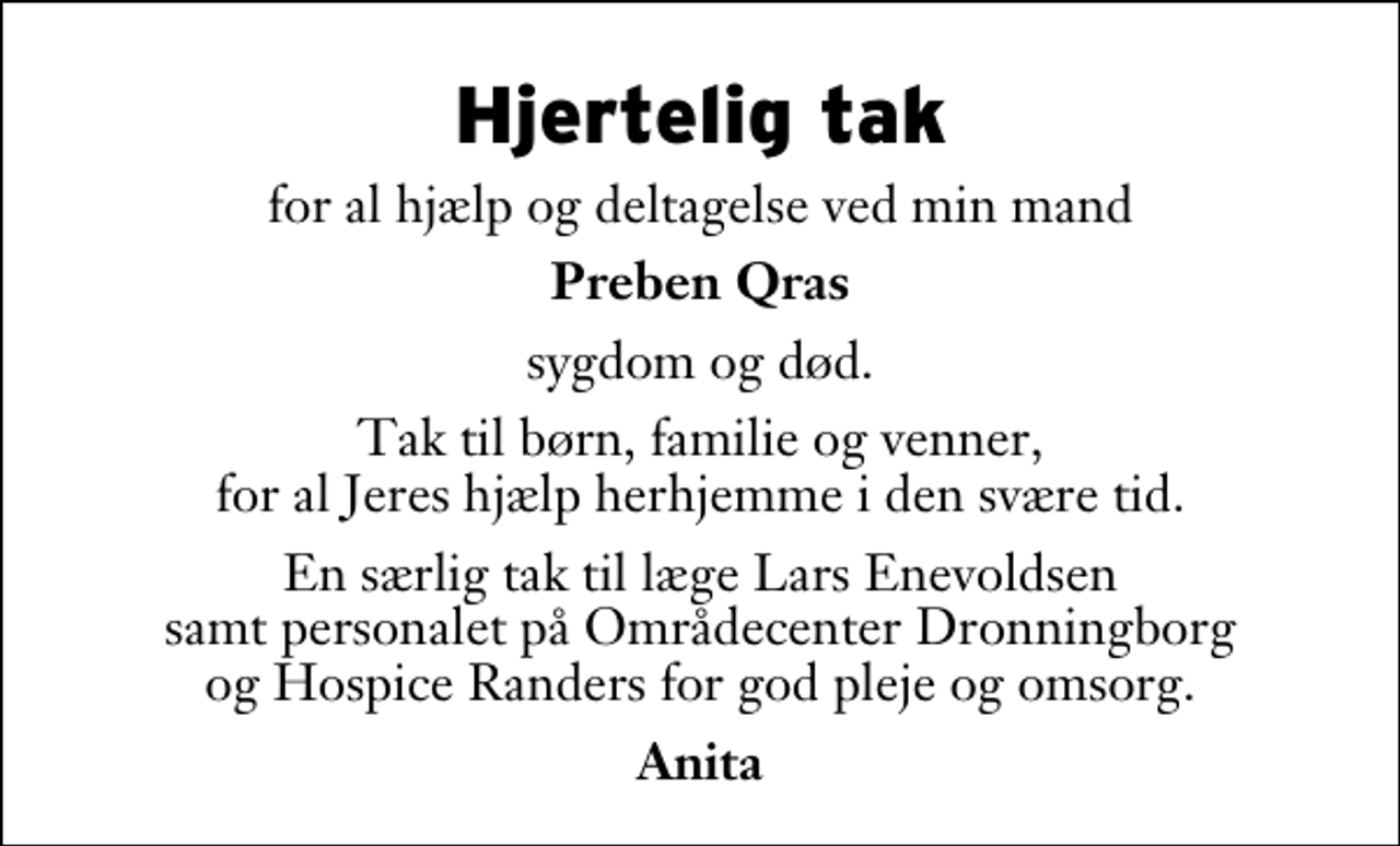 <p>Hjertelig tak<br />for al hjælp og deltagelse ved min mand<br />Preben Qras<br />sygdom og død.<br />Tak til børn, familie og venner, for al Jeres hjælp herhjemme i den svære tid.<br />En særlig tak til læge Lars Enevoldsen samt personalet på Områdecenter Dronningborg og Hospice Randers for god pleje og omsorg.<br />Anita</p>