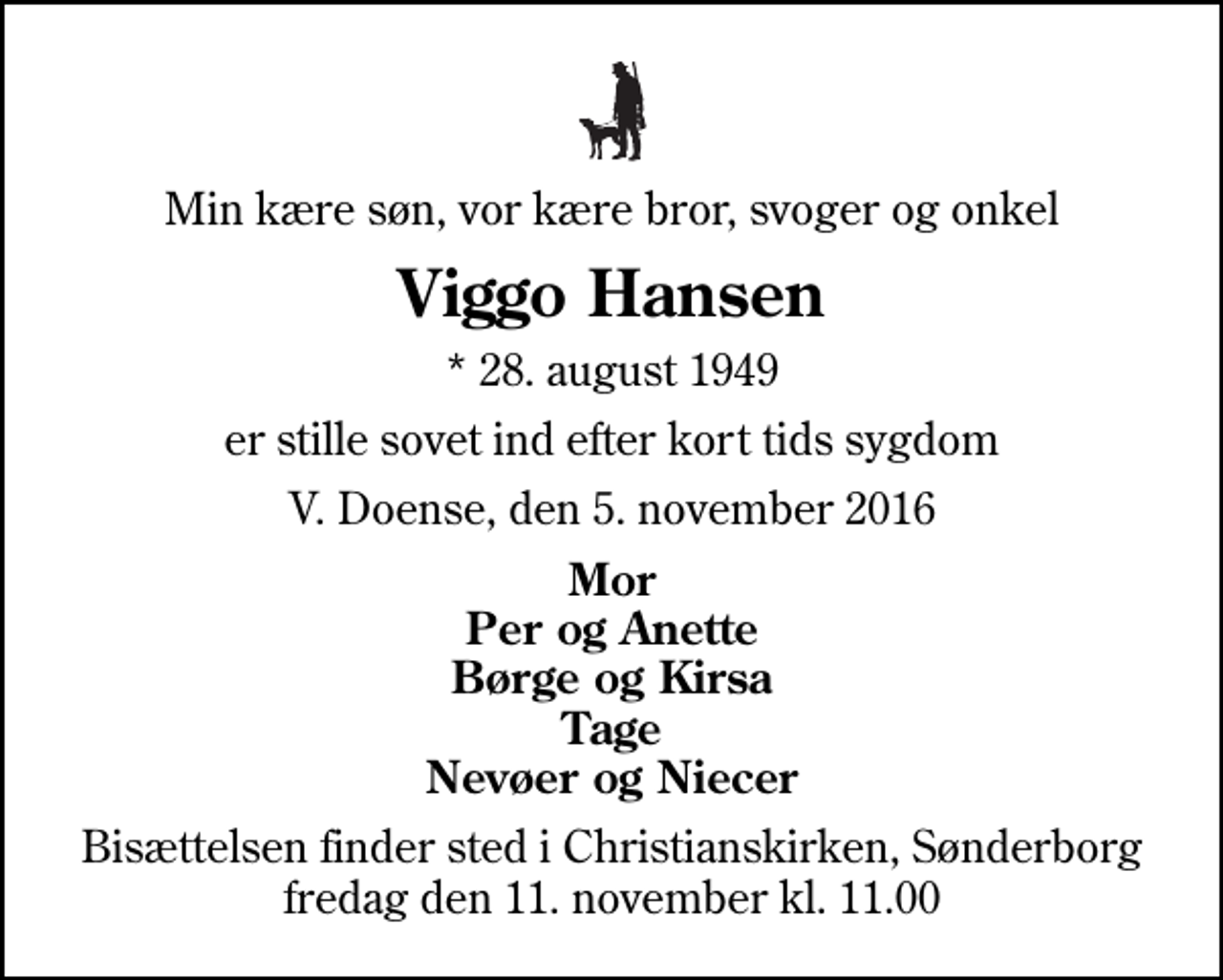 <p>Min kære søn, vor kære bror, svoger og onkel<br />Viggo Hansen<br />* 28. august 1949<br />er stille sovet ind efter kort tids sygdom<br />V. Doense, den 5. november 2016<br />Mor Per og Anette Børge og Kirsa Tage Nevøer og Niecer<br />Bisættelsen finder sted i Christianskirken, Sønderborg fredag den 11. november kl. 11.00</p>