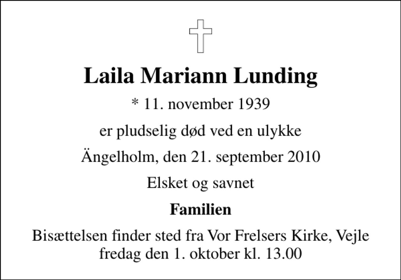 <p>Laila Mariann Lunding<br />* 11. november 1939<br />er pludselig død ved en ulykke<br />Ängelholm, den 21. september 2010<br />Elsket og savnet<br />Familien<br />Bisættelsen finder sted fra Vor Frelsers Kirke, Vejle fredag den 1. oktober kl. 13.00</p>