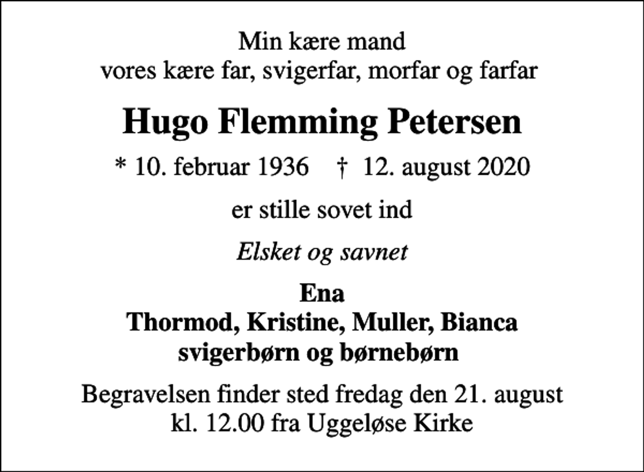 <p>Min kære mand vores kære far, svigerfar, morfar og farfar<br />Hugo Flemming Petersen<br />* 10. februar 1936 ✝ 12. august 2020<br />er stille sovet ind<br />Elsket og savnet<br />Ena Thormod, Kristine, Muller, Bianca svigerbørn og børnebørn<br />Begravelsen finder sted fredag den 21. august kl. 12.00 fra Uggeløse Kirke</p>