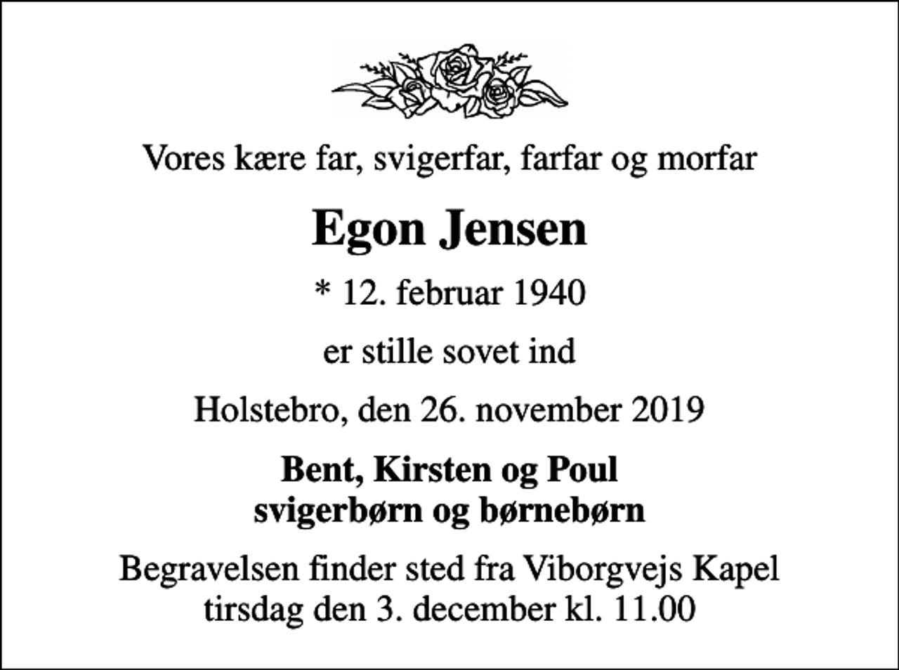 <p>Vores kære far, svigerfar, farfar og morfar<br />Egon Jensen<br />* 12. februar 1940<br />er stille sovet ind<br />Holstebro, den 26. november 2019<br />Bent, Kirsten og Poul svigerbørn og børnebørn<br />Begravelsen finder sted fra Viborgvejs Kapel tirsdag den 3. december kl. 11.00</p>
