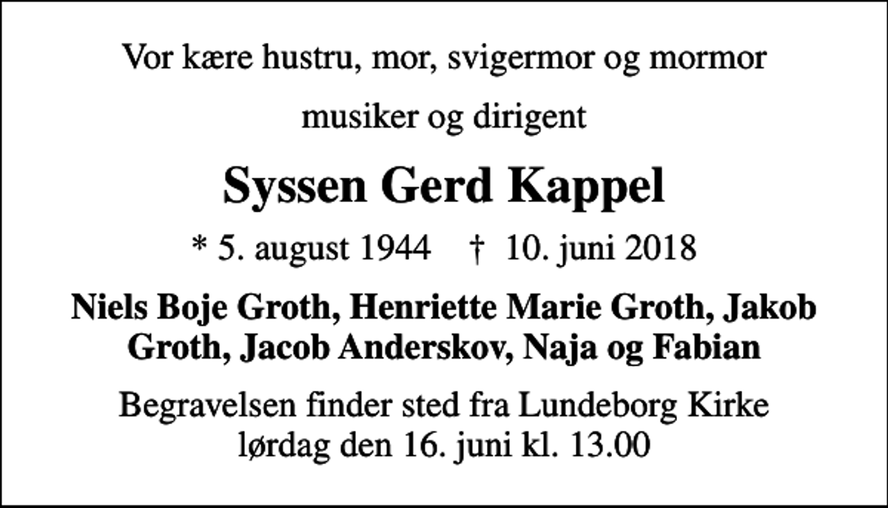 <p>Vor kære hustru, mor, svigermor og mormor<br />musiker og dirigent<br />Syssen Gerd Kappel<br />* 5. august 1944 ✝ 10. juni 2018<br />Niels Boje Groth, Henriette Marie Groth, Jakob Groth, Jacob Anderskov, Naja og Fabian<br />Begravelsen finder sted fra Lundeborg Kirke lørdag den 16. juni kl. 13.00</p>