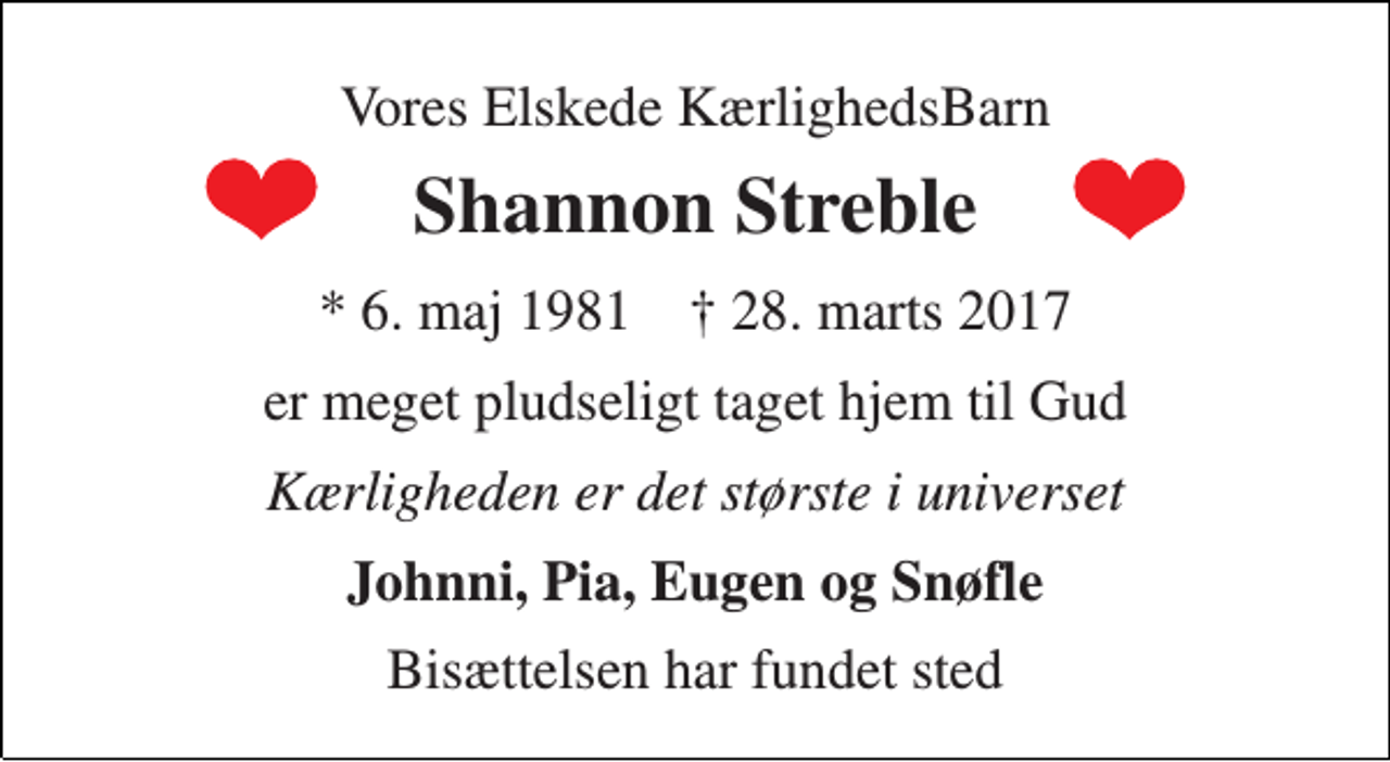 <p>Vores Elskede KærlighedsBarn<br />Shannon Streble<br />* 6. maj 1981 † 28. marts 2017<br />er meget pludseligt taget hjem til Gud<br />Kærligheden er det største i universet<br />Johnni, Pia, Eugen og Snøfle<br />Bisættelsen har fundet sted</p>