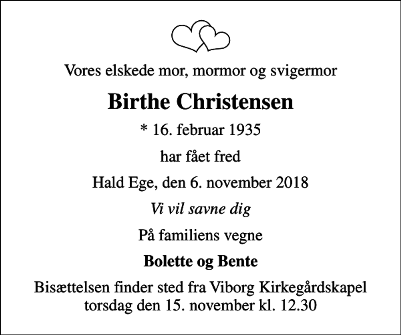 <p>Vores elskede mor, mormor og svigermor<br />Birthe Christensen<br />* 16. februar 1935<br />har fået fred<br />Hald Ege, den 6. november 2018<br />Vi vil savne dig<br />På familiens vegne<br />Bolette og Bente<br />Bisættelsen finder sted fra Viborg Kirkegårdskapel torsdag den 15. november kl. 12.30</p>