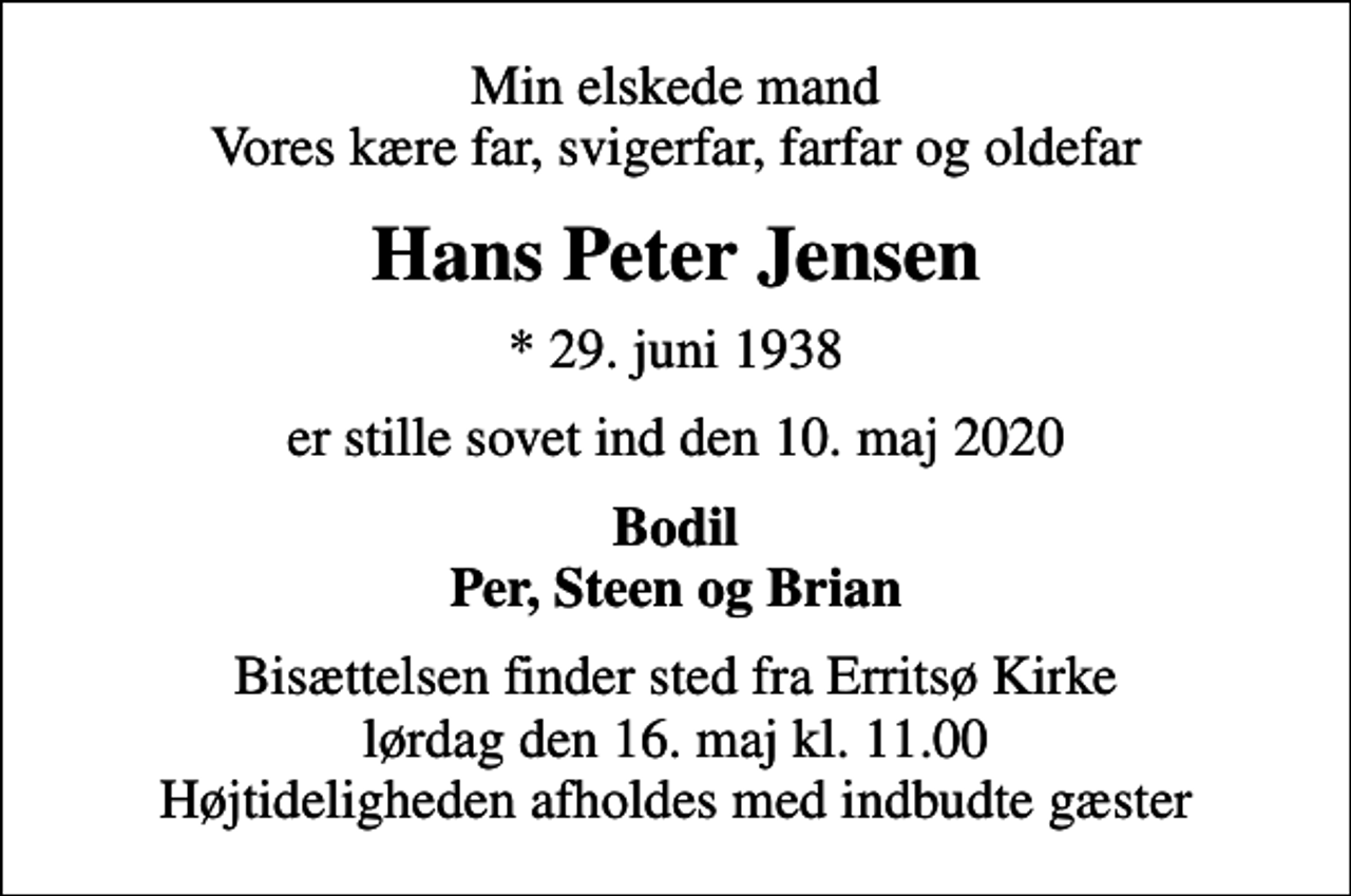 <p>Min elskede mand Vores kære far, svigerfar, farfar og oldefar<br />Hans Peter Jensen<br />* 29. juni 1938<br />er stille sovet ind den 10. maj 2020<br />Bodil Per, Steen og Brian<br />Bisættelsen finder sted fra Erritsø Kirke lørdag den 16. maj kl. 11.00 Højtideligheden afholdes med indbudte gæster</p>