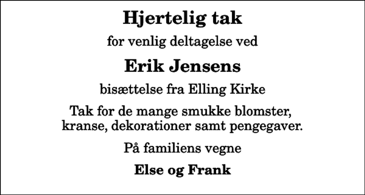 <p>Hjertelig tak<br />for venlig deltagelse ved<br />Erik Jensens<br />bisættelse fra Elling Kirke<br />Tak for de mange smukke blomster, kranse, dekorationer samt pengegaver.<br />På familiens vegne<br />Else og Frank</p>