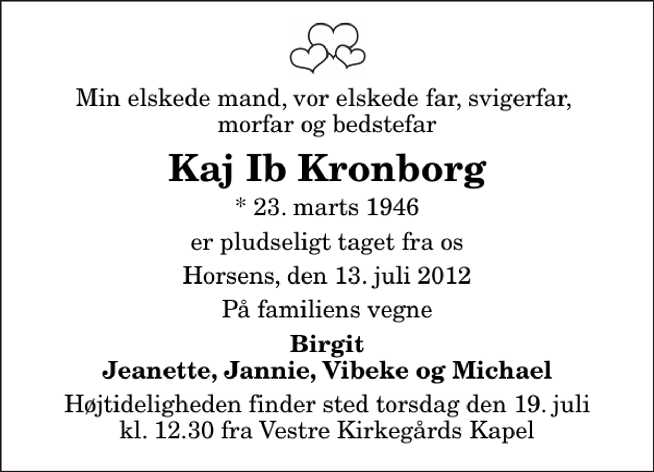 <p>Min elskede mand, vor elskede far, svigerfar, morfar og bedstefar<br />Kaj Ib Kronborg<br />* 23. marts 1946<br />er pludseligt taget fra os<br />Horsens, den 13. juli 2012<br />På familiens vegne<br />Birgit Jeanette, Jannie, Vibeke og Michael<br />Højtideligheden finder sted torsdag den 19. juli kl. 12.30 fra Vestre Kirkegårds Kapel</p>