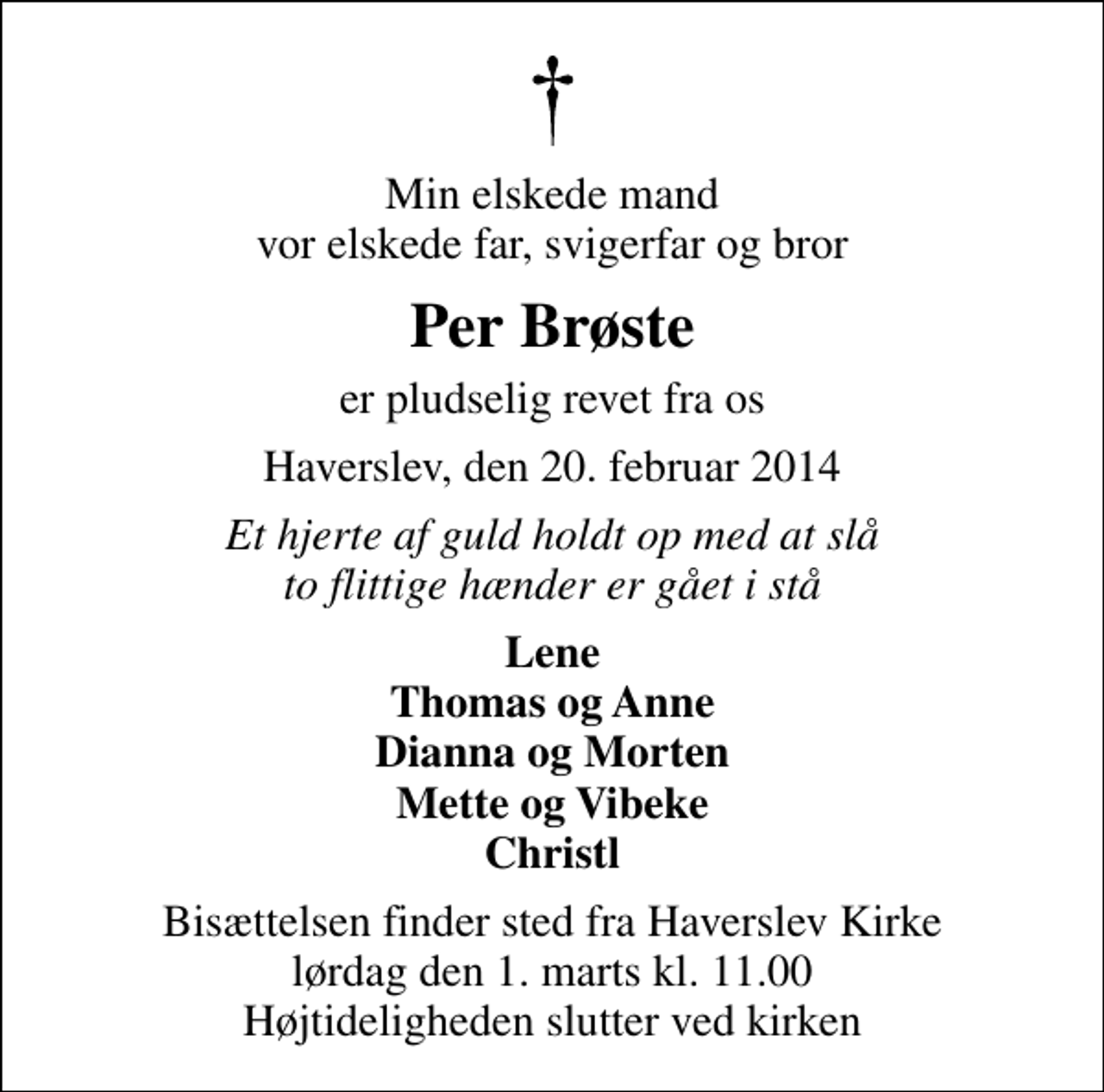 <p>Min elskede mand vor elskede far, svigerfar og bror<br />Per Brøste<br />er pludselig revet fra os<br />Haverslev, den 20. februar 2014<br />Et hjerte af guld holdt op med at slå to flittige hænder er gået i stå<br />Lene Thomas og Anne Dianna og Morten Mette og Vibeke Christl<br />Bisættelsen finder sted fra Haverslev Kirke lørdag den 1. marts kl. 11.00 Højtideligheden slutter ved kirken</p>