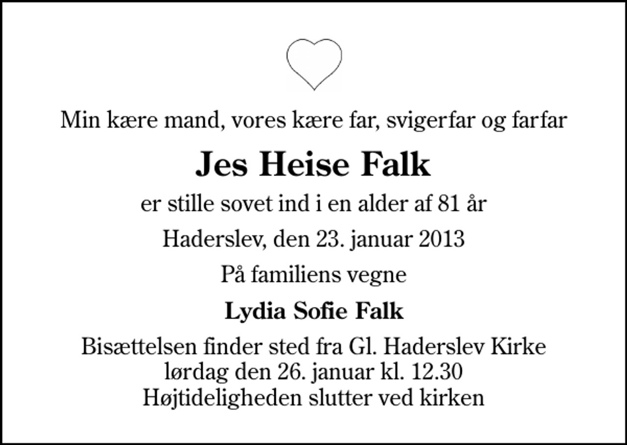 <p>Min kære mand, vores kære far, svigerfar og farfar<br />Jes Heise Falk<br />er stille sovet ind i en alder af 81 år<br />Haderslev, den 23. januar 2013<br />På familiens vegne<br />Lydia Sofie Falk<br />Bisættelsen finder sted fra Gl. Haderslev Kirke lørdag den 26. januar kl. 12.30 Højtideligheden slutter ved kirken</p>