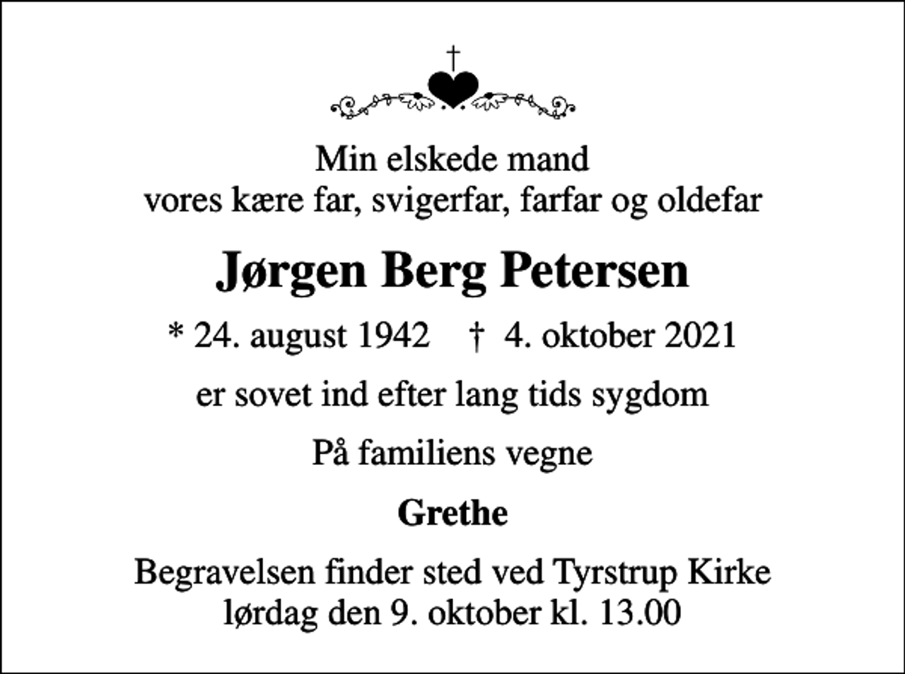 <p>Min elskede mand vores kære far, svigerfar, farfar og oldefar<br />Jørgen Berg Petersen<br />* 24. august 1942 ✝ 4. oktober 2021<br />er sovet ind efter lang tids sygdom<br />På familiens vegne<br />Grethe<br />Begravelsen finder sted ved Tyrstrup Kirke lørdag den 9. oktober kl. 13.00</p>