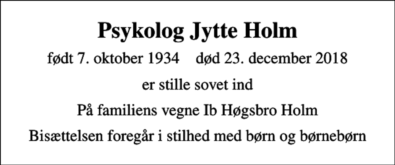<p>Psykolog Jytte Holm<br />født 7. oktober 1934 død 23. december 2018<br />er stille sovet ind<br />På familiens vegne Ib Høgsbro Holm<br />Bisættelsen foregår i stilhed med børn og børnebørn</p>