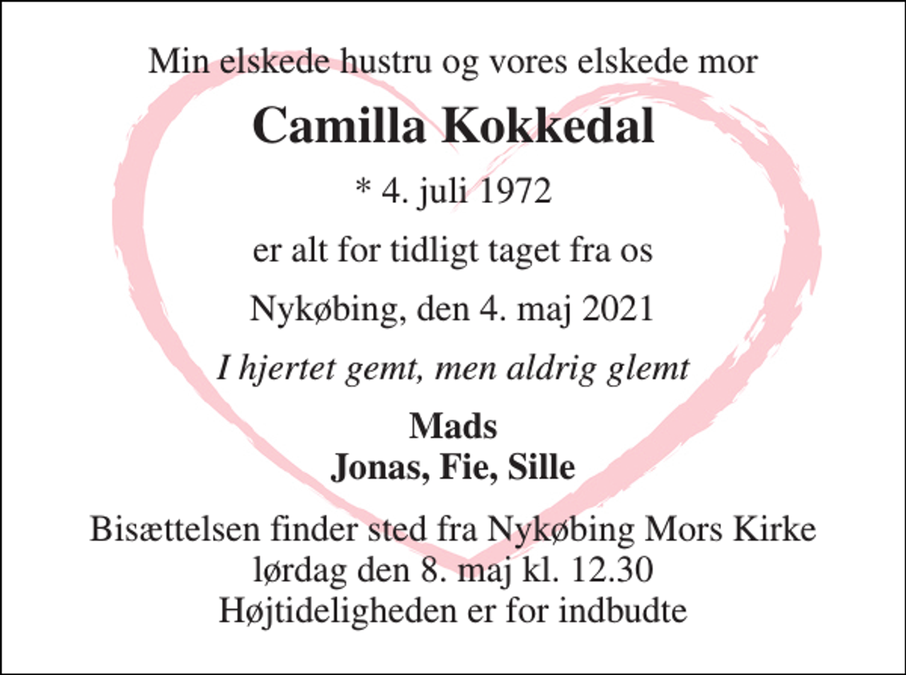 <p>Min elskede hustru og vores elskede mor<br />Camilla Kokkedal<br />* 4. juli 1972<br />er alt for tidligt taget fra os<br />Nykøbing, den 4. maj 2021<br />I hjertet gemt, men aldrig glemt<br />Mads Jonas, Fie, Sille<br />Bisættelsen finder sted fra Nykøbing Mors Kirke lørdag den 8. maj kl. 12.30 Højtideligheden er for indbudte</p>